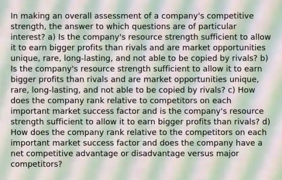 In making an overall assessment of a company's competitive strength, the answer to which questions are of particular interest? a) Is the company's resource strength sufficient to allow it to earn bigger profits than rivals and are market opportunities unique, rare, long-lasting, and not able to be copied by rivals? b) Is the company's resource strength sufficient to allow it to earn bigger profits than rivals and are market opportunities unique, rare, long-lasting, and not able to be copied by rivals? c) How does the company rank relative to competitors on each important market success factor and is the company's resource strength sufficient to allow it to earn bigger profits than rivals? d) How does the company rank relative to the competitors on each important market success factor and does the company have a net competitive advantage or disadvantage versus major competitors?