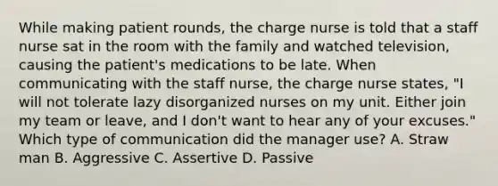 While making patient rounds, the charge nurse is told that a staff nurse sat in the room with the family and watched television, causing the patient's medications to be late. When communicating with the staff nurse, the charge nurse states, "I will not tolerate lazy disorganized nurses on my unit. Either join my team or leave, and I don't want to hear any of your excuses." Which type of communication did the manager use? A. Straw man B. Aggressive C. Assertive D. Passive