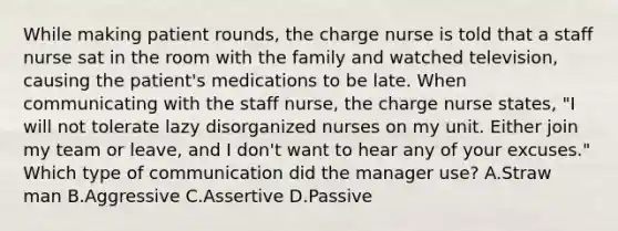 While making patient rounds, the charge nurse is told that a staff nurse sat in the room with the family and watched television, causing the patient's medications to be late. When communicating with the staff nurse, the charge nurse states, "I will not tolerate lazy disorganized nurses on my unit. Either join my team or leave, and I don't want to hear any of your excuses." Which type of communication did the manager use? A.Straw man B.Aggressive C.Assertive D.Passive