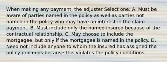 When making any payment, the adjuster Select one: A. Must be aware of parties named in the policy as well as parties not named in the policy who may have an interest in the claim payment. B. Must include only the named insured because of the contractual relationship. C. May choose to include the mortgagee, but only if the mortgagee is named in the policy. D. Need not include anyone to whom the insured has assigned the policy proceeds because this violates the policy conditions.