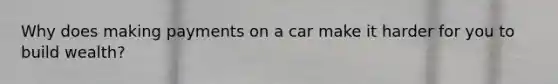 Why does making payments on a car make it harder for you to build wealth?