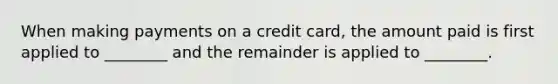 When making payments on a credit​ card, the amount paid is first applied to​ ________ and the remainder is applied to​ ________.