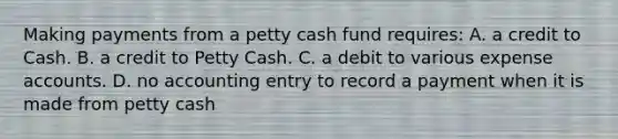 Making payments from a petty cash fund requires: A. a credit to Cash. B. a credit to Petty Cash. C. a debit to various expense accounts. D. no accounting entry to record a payment when it is made from petty cash