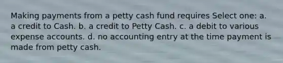 Making payments from a petty cash fund requires Select one: a. a credit to Cash. b. a credit to Petty Cash. c. a debit to various expense accounts. d. no accounting entry at the time payment is made from petty cash.