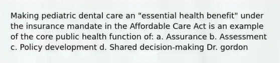 Making pediatric dental care an "essential health benefit" under the insurance mandate in the Affordable Care Act is an example of the core public health function of: a. Assurance b. Assessment c. Policy development d. Shared decision-making Dr. gordon