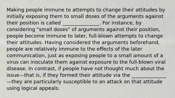 Making people immune to attempts to change their attitudes by initially exposing them to small doses of the arguments against their position is called _______________. For instance, by considering "small doses" of arguments against their position, people become immune to later, full-blown attempts to change their attitudes. Having considered the arguments beforehand, people are relatively immune to the effects of the later communication, just as exposing people to a small amount of a virus can inoculate them against exposure to the full-blown viral disease. In contrast, if people have not thought much about the issue—that is, if they formed their attitude via the ______________—they are particularly susceptible to an attack on that attitude using logical appeals.