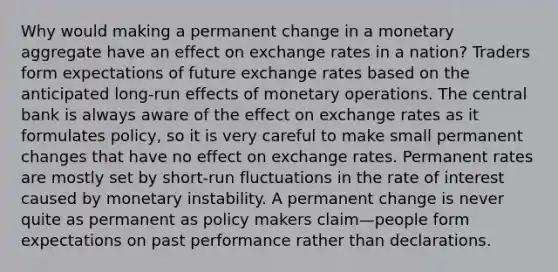 Why would making a permanent change in a monetary aggregate have an effect on exchange rates in a nation? Traders form expectations of future exchange rates based on the anticipated long-run effects of monetary operations. The central bank is always aware of the effect on exchange rates as it formulates policy, so it is very careful to make small permanent changes that have no effect on exchange rates. Permanent rates are mostly set by short-run fluctuations in the rate of interest caused by monetary instability. A permanent change is never quite as permanent as policy makers claim—people form expectations on past performance rather than declarations.