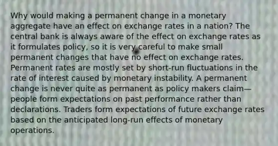 Why would making a permanent change in a monetary aggregate have an effect on exchange rates in a nation? The central bank is always aware of the effect on exchange rates as it formulates policy, so it is very careful to make small permanent changes that have no effect on exchange rates. Permanent rates are mostly set by short-run fluctuations in the rate of interest caused by monetary instability. A permanent change is never quite as permanent as policy makers claim—people form expectations on past performance rather than declarations. Traders form expectations of future exchange rates based on the anticipated long-run effects of monetary operations.