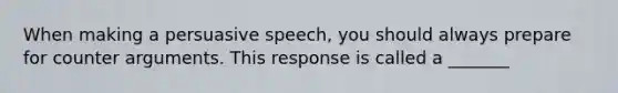 When making a persuasive speech, you should always prepare for counter arguments. This response is called a _______