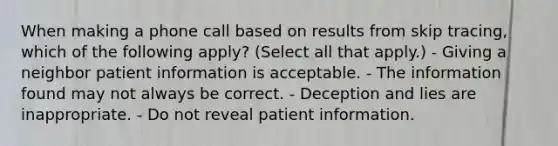 When making a phone call based on results from skip tracing, which of the following apply? (Select all that apply.) - Giving a neighbor patient information is acceptable. - The information found may not always be correct. - Deception and lies are inappropriate. - Do not reveal patient information.