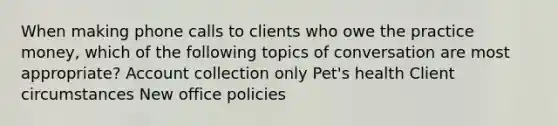 When making phone calls to clients who owe the practice money, which of the following topics of conversation are most appropriate? Account collection only Pet's health Client circumstances New office policies