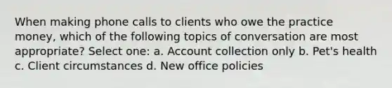 When making phone calls to clients who owe the practice money, which of the following topics of conversation are most appropriate? Select one: a. Account collection only b. Pet's health c. Client circumstances d. New office policies