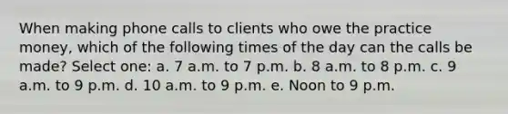 When making phone calls to clients who owe the practice money, which of the following times of the day can the calls be made? Select one: a. 7 a.m. to 7 p.m. b. 8 a.m. to 8 p.m. c. 9 a.m. to 9 p.m. d. 10 a.m. to 9 p.m. e. Noon to 9 p.m.