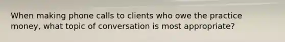 When making phone calls to clients who owe the practice money, what topic of conversation is most appropriate?