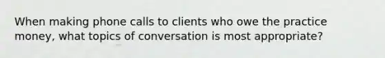 When making phone calls to clients who owe the practice money, what topics of conversation is most appropriate?