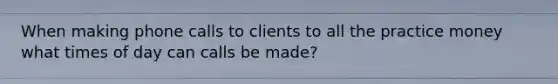 When making phone calls to clients to all the practice money what times of day can calls be made?