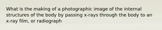 What is the making of a photographic image of the internal structures of the body by passing x-rays through the body to an x-ray film, or radiograph