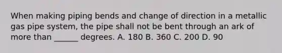 When making piping bends and change of direction in a metallic gas pipe system, the pipe shall not be bent through an ark of more than ______ degrees. A. 180 B. 360 C. 200 D. 90