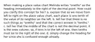 When making a place value chart Melinda writes "oneths" as the heading immediately to the right of the decimal point. How could you clarify this concept for her? a. explain that as we move from left to right on the place value chart, each place is one-tenth of the value of its neighbor on the left. b. tell her that there is no such things as "oneths" and that the correct answer is "tenths." c. tell her that the middle of the chart is not the decimal point, it is the ones column; so, if tens is to the left of one, then tenths must be to the right of the one. d. simply change the heading for her since she is confused enough already.