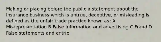 Making or placing before the public a statement about the insurance business which is untrue, deceptive, or misleading is defined as the unfair trade practice known as: A Misrepresentation B False information and advertising C Fraud D False statements and entrie