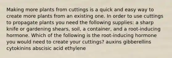 Making more plants from cuttings is a quick and easy way to create more plants from an existing one. In order to use cuttings to propagate plants you need the following supplies: a sharp knife or gardening shears, soil, a container, and a root-inducing hormone. Which of the following is the root-inducing hormone you would need to create your cuttings? auxins gibberellins cytokinins abscisic acid ethylene