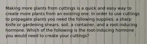 Making more plants from cuttings is a quick and easy way to create more plants from an existing one. In order to use cuttings to propagate plants you need the following supplies: a sharp knife or gardening shears, soil, a container, and a root-inducing hormone. Which of the following is the root-inducing hormone you would need to create your cuttings?