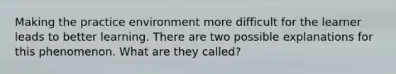 Making the practice environment more difficult for the learner leads to better learning. There are two possible explanations for this phenomenon. What are they called?