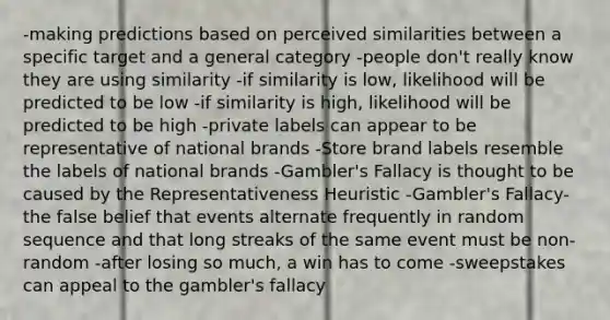 -making predictions based on perceived similarities between a specific target and a general category -people don't really know they are using similarity -if similarity is low, likelihood will be predicted to be low -if similarity is high, likelihood will be predicted to be high -private labels can appear to be representative of national brands -Store brand labels resemble the labels of national brands -Gambler's Fallacy is thought to be caused by the Representativeness Heuristic -Gambler's Fallacy-the false belief that events alternate frequently in random sequence and that long streaks of the same event must be non-random -after losing so much, a win has to come -sweepstakes can appeal to the gambler's fallacy