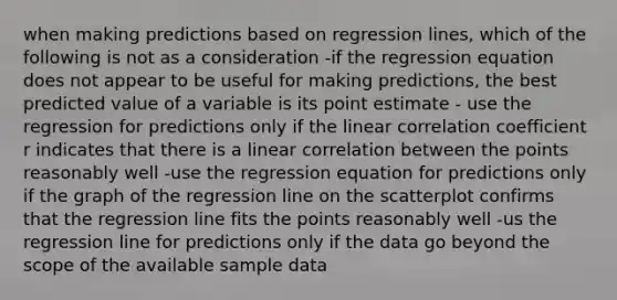 when making predictions based on regression lines, which of the following is not as a consideration -if the regression equation does not appear to be useful for making predictions, the best predicted value of a variable is its point estimate - use the regression for predictions only if the linear correlation coefficient r indicates that there is a linear correlation between the points reasonably well -use the regression equation for predictions only if the graph of the regression line on the scatterplot confirms that the regression line fits the points reasonably well -us the regression line for predictions only if the data go beyond the scope of the available sample data