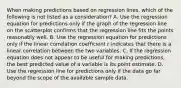 When making predictions based on regression​ lines, which of the following is not listed as a​ consideration? A. Use the regression equation for predictions only if the graph of the regression line on the scatterplot confirms that the regression line fits the points reasonably well. B. Use the regression equation for predictions only if the linear correlation coefficient r indicates that there is a linear correlation between the two variables. C. If the regression equation does not appear to be useful for making​ predictions, the best predicted value of a variable is its point estimate. D. Use the regression line for predictions only if the data go far beyond the scope of the available sample data.