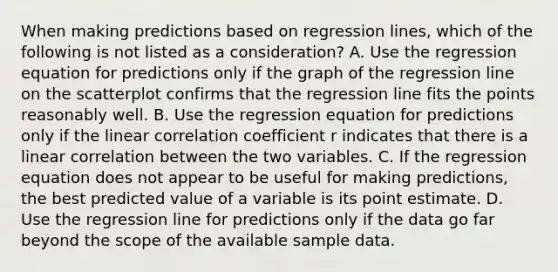 When making predictions based on regression​ lines, which of the following is not listed as a​ consideration? A. Use the regression equation for predictions only if the graph of the regression line on the scatterplot confirms that the regression line fits the points reasonably well. B. Use the regression equation for predictions only if the linear correlation coefficient r indicates that there is a linear correlation between the two variables. C. If the regression equation does not appear to be useful for making​ predictions, the best predicted value of a variable is its point estimate. D. Use the regression line for predictions only if the data go far beyond the scope of the available sample data.