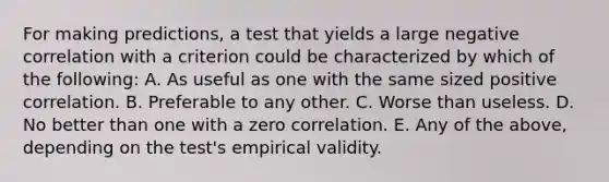 For making predictions, a test that yields a large negative correlation with a criterion could be characterized by which of the following: A. As useful as one with the same sized positive correlation. B. Preferable to any other. C. Worse than useless. D. No better than one with a zero correlation. E. Any of the above, depending on the test's empirical validity.