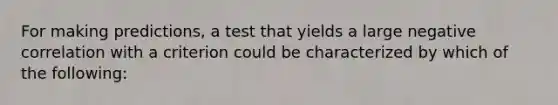 For making predictions, a test that yields a large negative correlation with a criterion could be characterized by which of the following: