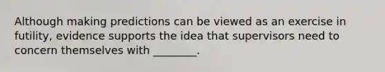 Although making predictions can be viewed as an exercise in futility, evidence supports the idea that supervisors need to concern themselves with ________.