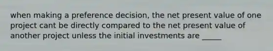 when making a preference decision, the net present value of one project cant be directly compared to the net present value of another project unless the initial investments are _____