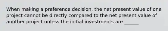 When making a preference decision, the net present value of one project cannot be directly compared to the net present value of another project unless the initial investments are ______