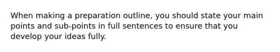 When making a preparation outline, you should state your main points and sub-points in full sentences to ensure that you develop your ideas fully.