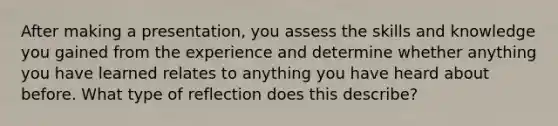 After making a presentation, you assess the skills and knowledge you gained from the experience and determine whether anything you have learned relates to anything you have heard about before. What type of reflection does this describe?