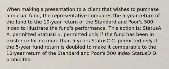 When making a presentation to a client that wishes to purchase a mutual fund, the representative compares the 5-year return of the fund to the 10-year return of the Standard and Poor's 500 Index to illustrate the fund's performance. This action is: StatusA A. permitted StatusB B. permitted only if the fund has been in existence for no more than 5 years StatusC C. permitted only if the 5-year fund return is doubled to make it comparable to the 10-year return of the Standard and Poor's 500 Index StatusD D. prohibited