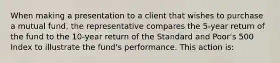 When making a presentation to a client that wishes to purchase a mutual fund, the representative compares the 5-year return of the fund to the 10-year return of the Standard and Poor's 500 Index to illustrate the fund's performance. This action is: