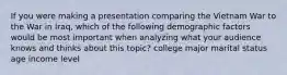 If you were making a presentation comparing the Vietnam War to the War in Iraq, which of the following demographic factors would be most important when analyzing what your audience knows and thinks about this topic? college major marital status age income level