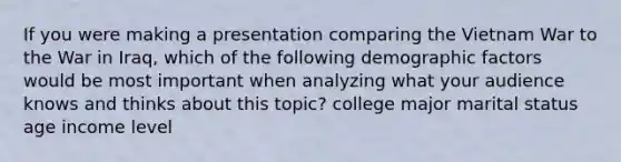 If you were making a presentation comparing the Vietnam War to the War in Iraq, which of the following demographic factors would be most important when analyzing what your audience knows and thinks about this topic? college major marital status age income level