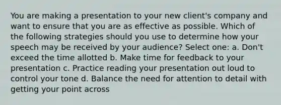 You are making a presentation to your new client's company and want to ensure that you are as effective as possible. Which of the following strategies should you use to determine how your speech may be received by your audience? Select one: a. Don't exceed the time allotted b. Make time for feedback to your presentation c. Practice reading your presentation out loud to control your tone d. Balance the need for attention to detail with getting your point across