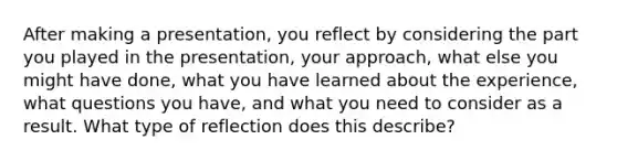 After making a presentation, you reflect by considering the part you played in the presentation, your approach, what else you might have done, what you have learned about the experience, what questions you have, and what you need to consider as a result. What type of reflection does this describe?