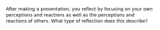 After making a presentation, you reflect by focusing on your own perceptions and reactions as well as the perceptions and reactions of others. What type of reflection does this describe?