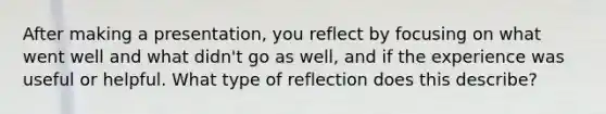 After making a presentation, you reflect by focusing on what went well and what didn't go as well, and if the experience was useful or helpful. What type of reflection does this describe?