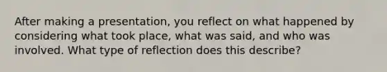 After making a presentation, you reflect on what happened by considering what took place, what was said, and who was involved. What type of reflection does this describe?