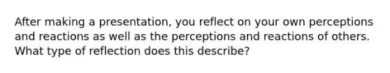 After making a presentation, you reflect on your own perceptions and reactions as well as the perceptions and reactions of others. What type of reflection does this describe?