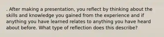 . After making a presentation, you reflect by thinking about the skills and knowledge you gained from the experience and if anything you have learned relates to anything you have heard about before. What type of reflection does this describe?