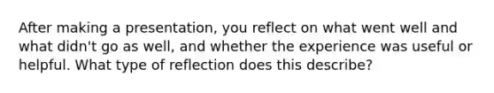 After making a presentation, you reflect on what went well and what didn't go as well, and whether the experience was useful or helpful. What type of reflection does this describe?